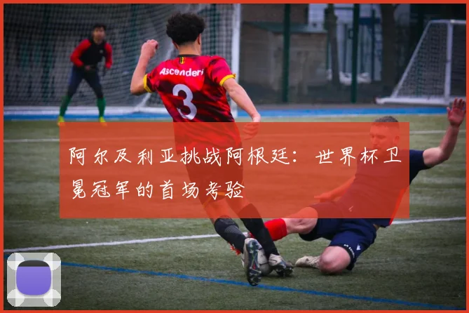 阿尔及利亚挑战阿根廷：世界杯卫冕冠军的首场考验