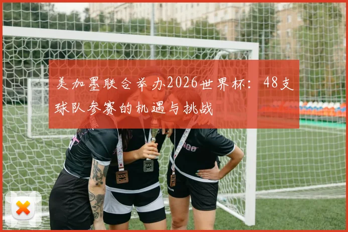 美加墨联合举办2026世界杯:48支球队参赛的机遇与挑战