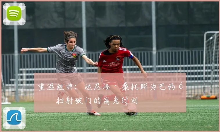 重温经典：达尼洛·桑托斯为巴西队扫射破门的高光时刻