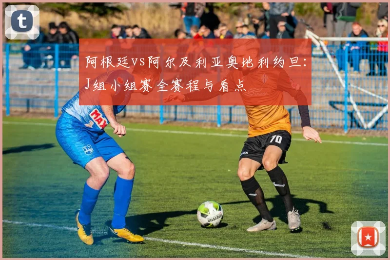 阿根廷vs阿尔及利亚奥地利约旦：J组小组赛全赛程与看点